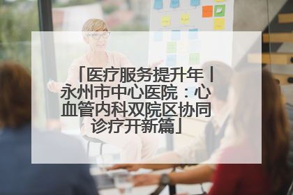 医疗服务提升年丨永州市中心医院：心血管内科双院区协同诊疗开新篇