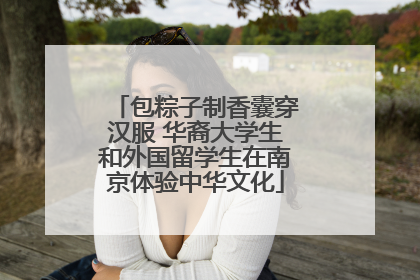 包粽子制香囊穿汉服 华裔大学生和外国留学生在南京体验中华文化