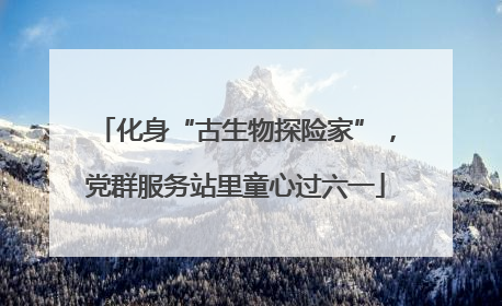 化身“古生物探险家”，党群服务站里童心过六一