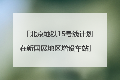 北京地铁15号线计划在新国展地区增设车站