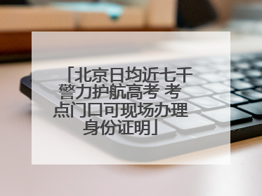 北京日均近七千警力护航高考 考点门口可现场办理身份证明