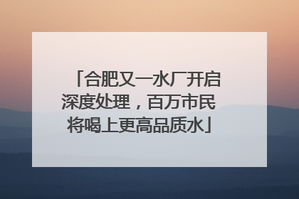 合肥又一水厂开启深度处理，百万市民将喝上更高品质水
