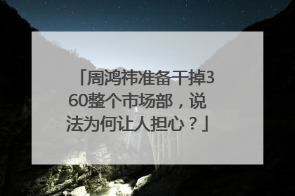 周鸿祎准备干掉360整个市场部，说法为何让人担心？
