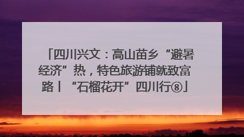 四川兴文：高山苗乡“避暑经济”热，特色旅游铺就致富路丨“石榴花开”四川行⑧
