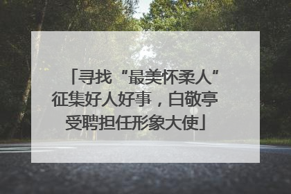 寻找“最美怀柔人”征集好人好事，白敬亭受聘担任形象大使