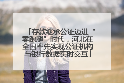 存款继承公证迈进“零跑腿”时代，河北在全国率先实现公证机构与银行数据实时交互