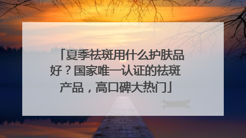 夏季祛斑用什么护肤品好？国家唯一认证的祛斑产品，高口碑大热门