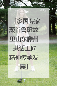 多国专家聚首鲁班故里山东滕州 共话工匠精神传承发展