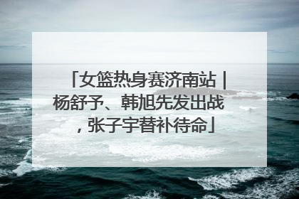 女篮热身赛济南站｜杨舒予、韩旭先发出战，张子宇替补待命