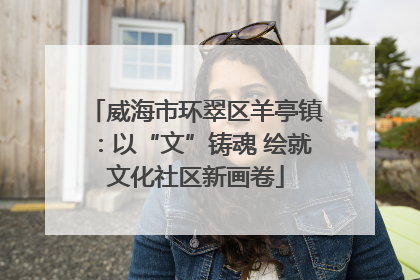 威海市环翠区羊亭镇：以“文”铸魂 绘就文化社区新画卷