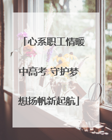 心系职工情暖中高考 守护梦想扬帆新起航