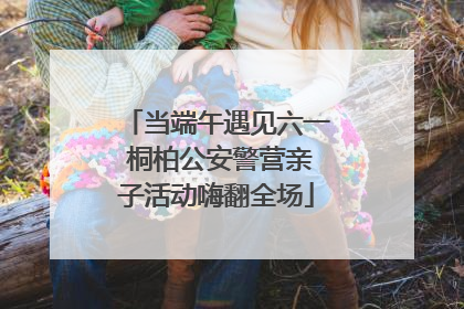 当端午遇见六一 桐柏公安警营亲子活动嗨翻全场