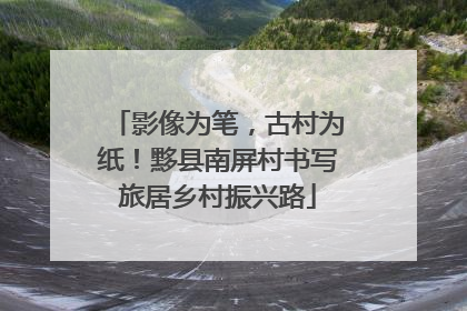 影像为笔，古村为纸！黟县南屏村书写旅居乡村振兴路