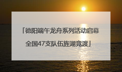德阳端午龙舟系列活动启幕 全国47支队伍旌湖竞渡