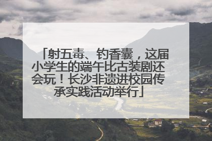 射五毒、钓香囊，这届小学生的端午比古装剧还会玩！长沙非遗进校园传承实践活动举行