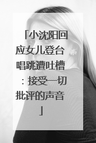 小沈阳回应女儿登台唱跳遭吐槽：接受一切批评的声音