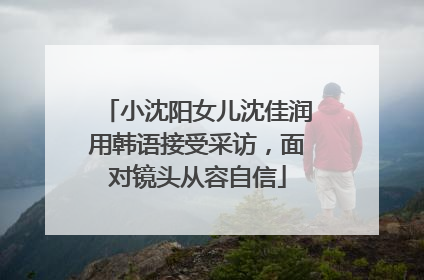 小沈阳女儿沈佳润用韩语接受采访，面对镜头从容自信