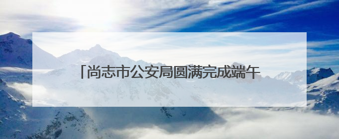尚志市公安局圆满完成端午、六一双节安保工作任务