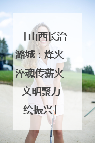 山西长治潞城：烽火淬魂传薪火 文明聚力绘振兴