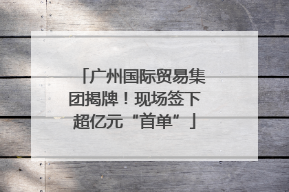 广州国际贸易集团揭牌！现场签下超亿元“首单”