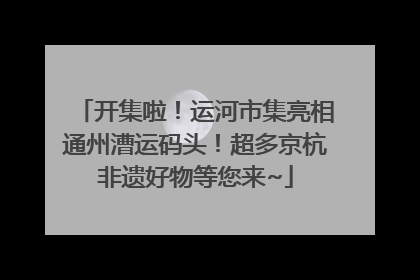 开集啦！运河市集亮相通州漕运码头！超多京杭非遗好物等您来~