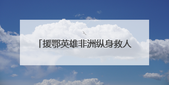 援鄂英雄非洲纵身救人，将生命定格在38岁