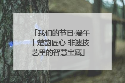 我们的节日·端午丨楚韵匠心 非遗技艺里的智慧宝藏