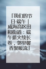 我们的节日·端午｜威海高区田和街道：端午薪火续长卷，邻里馨香聚暖流
