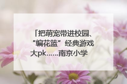 把萌宠带进校园、“编花篮”经典游戏大pk……南京小学花式“庆六一”