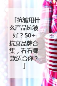 抗皱用什么产品抗皱好？50+抗衰品牌合集，看看哪款适合你？