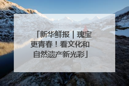 新华鲜报｜瑰宝更青春！看文化和自然遗产新光彩