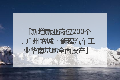 新增就业岗位200个，广州增城：新程汽车工业华南基地全面投产