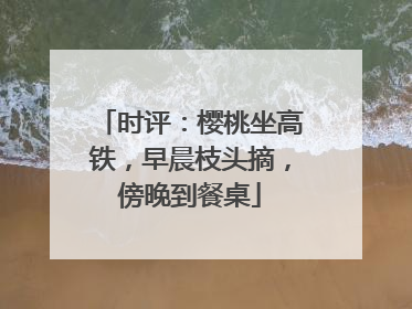 时评：樱桃坐高铁，早晨枝头摘，傍晚到餐桌