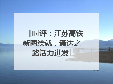 时评：江苏高铁新图绘就，通达之路活力迸发