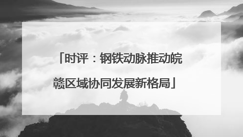 时评：钢铁动脉推动皖赣区域协同发展新格局