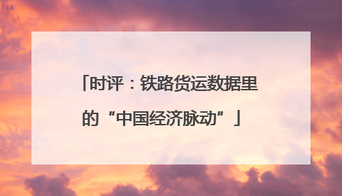 时评：铁路货运数据里的“中国经济脉动”