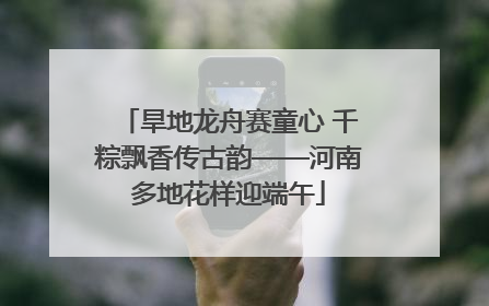 旱地龙舟赛童心 千粽飘香传古韵——河南多地花样迎端午