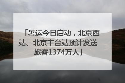 暑运今日启动，北京西站、北京丰台站预计发送旅客1374万人