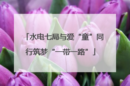 水电七局与爱“童”同行筑梦“一带一路”