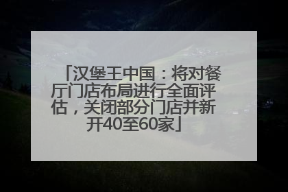 汉堡王中国：将对餐厅门店布局进行全面评估，关闭部分门店并新开40至60家