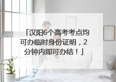 汉阳6个高考考点均可办临时身份证明，2分钟内即可办结！