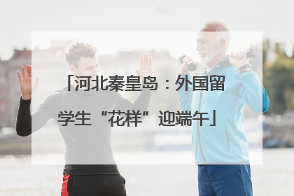 河北秦皇岛：外国留学生“花样”迎端午