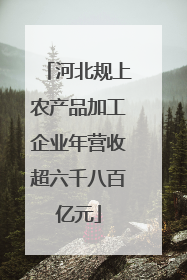 河北规上农产品加工企业年营收超六千八百亿元