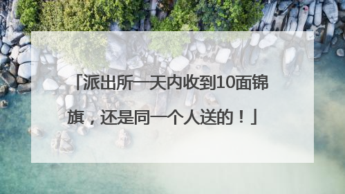 派出所一天内收到10面锦旗，还是同一个人送的！