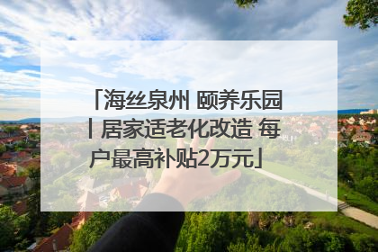 海丝泉州 颐养乐园丨居家适老化改造 每户最高补贴2万元