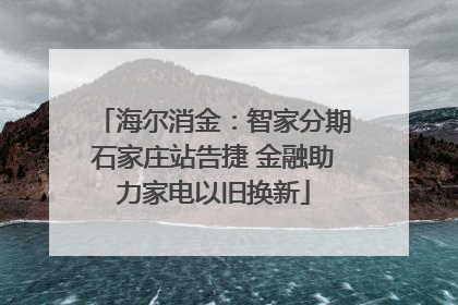 海尔消金：智家分期石家庄站告捷 金融助力家电以旧换新