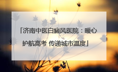 济南中医白癜风医院:暖心护航高考 传递城市温度
