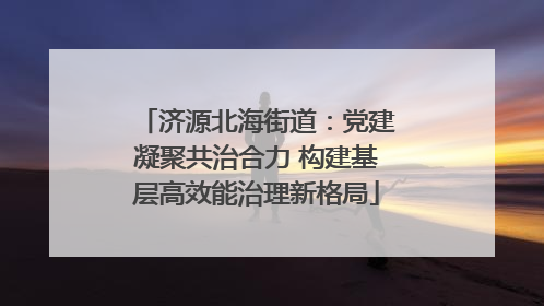 济源北海街道：党建凝聚共治合力 构建基层高效能治理新格局