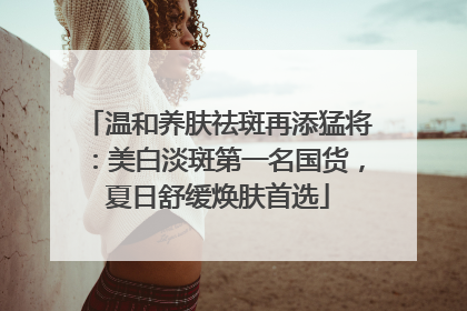 温和养肤祛斑再添猛将：美白淡斑第一名国货，夏日舒缓焕肤首选