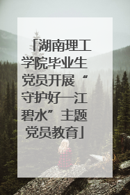 湖南理工学院毕业生党员开展“守护好一江碧水”主题党员教育